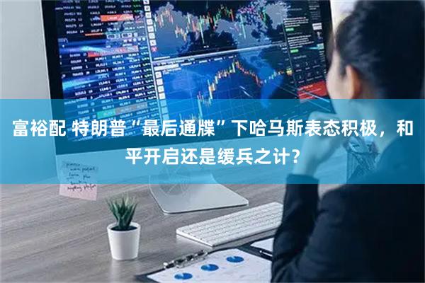 富裕配 特朗普“最后通牒”下哈马斯表态积极,和平开启还是缓兵之计?