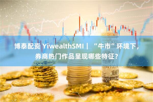 博泰配资 YiwealthSMI｜ “牛市”环境下，券商热门作品呈现哪些特征？