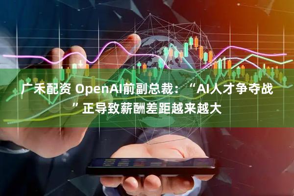 广禾配资 OpenAI前副总裁：“AI人才争夺战”正导致薪酬差距越来越大