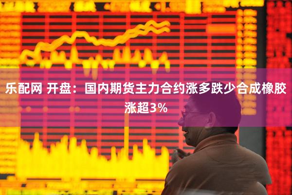 乐配网 开盘：国内期货主力合约涨多跌少合成橡胶涨超3%