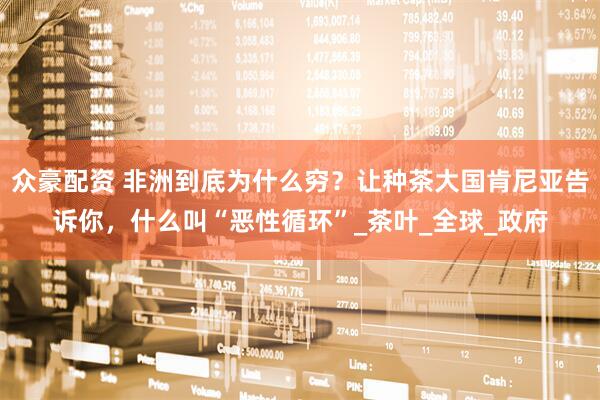 众豪配资 非洲到底为什么穷？让种茶大国肯尼亚告诉你，什么叫“恶性循环”_茶叶_全球_政府