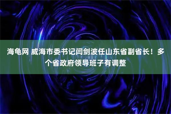 海龟网 威海市委书记闫剑波任山东省副省长！多个省政府领导班子有调整