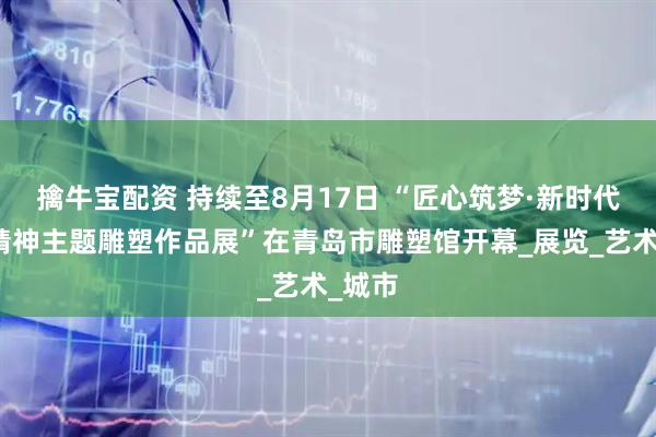 擒牛宝配资 持续至8月17日 “匠心筑梦·新时代工匠精神主题雕塑作品展”在青岛市雕塑馆开幕_展览_艺术_城市